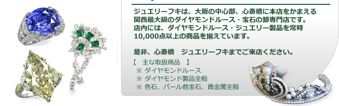 ジュエリーフキは、大阪の中心部、心斎橋に本店をかまえる関西最大級のダイヤモンド・宝石の卸専門店です。店内には、常時10,000点以上の商品を揃えています。是非、心斎橋　ジュエリーフキまでご来店ください。【　主な取扱商品　】※ ダイヤモンドルース　※ ダイヤモンド製品全般　※ 色石、パール他宝石、貴金属全般